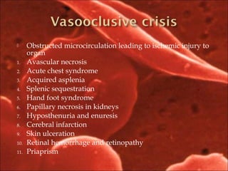  Obstructed microcirculation leading to ischemic injury to
organ
1. Avascular necrosis
2. Acute chest syndrome
3. Acquired asplenia
4. Splenic sequestration
5. Hand foot syndrome
6. Papillary necrosis in kidneys
7. Hyposthenuria and enuresis
8. Cerebral infarction
9. Skin ulceration
10. Retinal hemorrhage and retinopathy
11. Priaprism
 