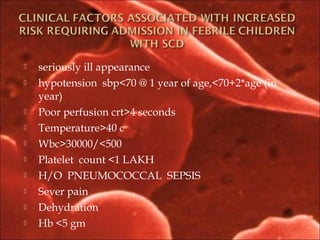  seriously ill appearance
 hypotension sbp<70 @ 1 year of age,<70+2*age (in
year)
 Poor perfusion crt>4 seconds
 Temperature>40 c
 Wbc>30000/<500
 Platelet count <1 LAKH
 H/O PNEUMOCOCCAL SEPSIS
 Sever pain
 Dehydration
 Hb <5 gm
 