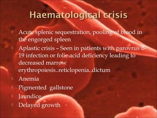  Acute splenic sequestration, pooling of blood in
the engorged spleen
 Aplastic crisis – Seen in patients with parovrus B-
19 infection or folic acid deficiency leading to
decreased marrow
erythropoiesis..reticlopenia..dictum
 Anemia
 Pigmented gallstone
 Jaundice
 Delayed growth
 