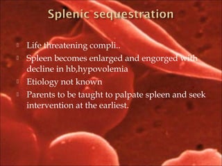  Life threatening compli..
 Spleen becomes enlarged and engorged with
decline in hb,hypovolemia
 Etiology not known
 Parents to be taught to palpate spleen and seek
intervention at the earliest.
 