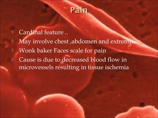  Cardinal feature ..
 May involve chest ,abdomen and extremities
 Wonk baker Faces scale for pain
 Cause is due to decreased blood flow in
microvessels resulting in tissue ischemia
 