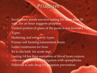  Involuntary penile erection lasting for more than 30
min ..for an hour suggests priapism
 Ventral portion of glans of the penis is not involved
 Types
 Stuttering and refractory types
 Former self limiting,intermittent bouts
 Latter continuous for hour
 Rx is sitz bath for acute mgt
 Lasting >4 hrs then aspiration of blood from corpora
cavernosa followed by irrigation with epinephrine
 Etilefrine is safe drug for priapism prevention.
 