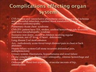  CVS-Anemia and vasooclusive phenomena causing myocardial ischemia
and myocardial infarction, repeated blood transfusion leading to
restrictive cardiomyopathy.
 Pulmonary-Acute chest syndrome
 CNS-25% patient have TIA, strokes, cerebral hemorrhage,rpls reversible
post leuco encephalopathy syndrme.
 Excessive iron stores ..occurs in children receiving regular
transfusion..mri r2* liver , r2 heart . deferasirox
 Lung disease 2 nd most common
 Acs…radiodensity acute+fever+respi distress+pain in chest or back
abdomen
 Hepato biliary system-Gall stone recurrent abdominal pain,
autosplenectomy
 Urinary system- Haematuria, hyposthenurea and renal failure
 Ocular complication- Proliferative retinopathy, vitreous hemorrhage and
retinal detachment
 Orthopedic – Hand foot syndrome, avascular necrosis of hip,
osteomyelitis
 