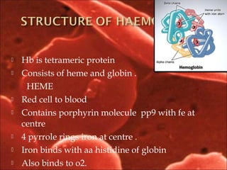  Hb is tetrameric protein
 Consists of heme and globin .
HEME
 Red cell to blood
 Contains porphyrin molecule pp9 with fe at
centre
 4 pyrrole rings iron at centre .
 Iron binds with aa histidine of globin
 Also binds to o2.
 