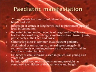 1. Young infants have recurrent edema of the dorsum of
hands and feet.
2. Infarction of cortex of long bones lead to prominent signs of
local inflammation.
3. Repeated infarction in the joints of large and small bones
lead to abnormal angled digits, malformed and frozen joints,
particularly at the knee and ankle.
4. Chronic leg ulcer is common in adolescent patients.
5. Abdominal examination may reveal splenomegaly if
sequestration is occurring otherwise the spleen is small in
size due to autoinfarction
6. Evidence of cholilethiasis is seen in patients as young as 3
years old.
7. By mid childhood most patients are underweight as
compared to children of their same age and height.
 