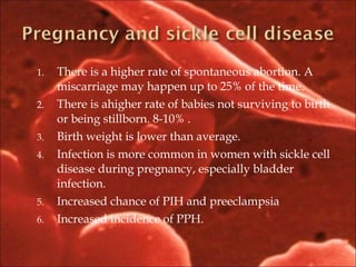 1. There is a higher rate of spontaneous abortion. A
miscarriage may happen up to 25% of the time.
2. There is ahigher rate of babies not surviving to birth
or being stillborn. 8-10% .
3. Birth weight is lower than average.
4. Infection is more common in women with sickle cell
disease during pregnancy, especially bladder
infection.
5. Increased chance of PIH and preeclampsia
6. Increased incidence of PPH.
 