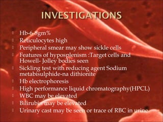  Hb-6-8gm%
 Reticulocytes high
 Peripheral smear may show sickle cells
 Features of hyposplenism :Target cells and
Howell- Jolley bodies seen
 Sickling test with reducing agent Sodium
metabisulphide-na dithionite
 Hb electrophoresis
 High performance liquid chromatography(HPCL)
 WBC may be elevated
 Bilirubin may be elevated
 Urinary cast may be seen or trace of RBC in urine
 
