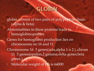globin :consist of two pairs of polypeptide chain.
(alpha & beta)
Abnormalities in these proteins leads to
hemoglobinopathies
Genes for hemoglobin production lies on
chromosome no 16 and 11 .
Chromosome 16 3 genes(zeta,alpha 1 n 2 ) ,chrom
11 5 genes(epsilon,2 gamma,delta genes,beta
genes )
 Molecular weight of Hb is 64000
 