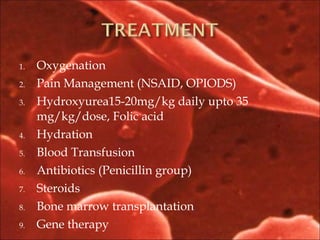 1. Oxygenation
2. Pain Management (NSAID, OPIODS)
3. Hydroxyurea15-20mg/kg daily upto 35
mg/kg/dose, Folic acid
4. Hydration
5. Blood Transfusion
6. Antibiotics (Penicillin group)
7. Steroids
8. Bone marrow transplantation
9. Gene therapy
 