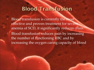  Blood transfusion is currently the most
effective and proven treatment for severe
anemia of SCD, it significantly reduces crisis.
 Blood transfusion reduces pain by increasing
the number of functioning RBC and by
increasing the oxygen caring capacity of blood
 