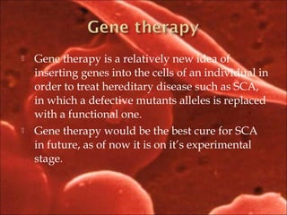  Gene therapy is a relatively new idea of
inserting genes into the cells of an individual in
order to treat hereditary disease such as SCA,
in which a defective mutants alleles is replaced
with a functional one.
 Gene therapy would be the best cure for SCA
in future, as of now it is on it’s experimental
stage.
 