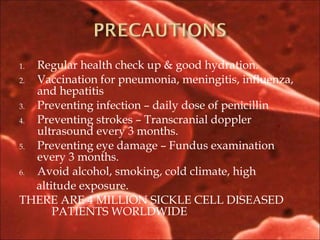 1. Regular health check up & good hydration.
2. Vaccination for pneumonia, meningitis, influenza,
and hepatitis
3. Preventing infection – daily dose of penicillin
4. Preventing strokes – Transcranial doppler
ultrasound every 3 months.
5. Preventing eye damage – Fundus examination
every 3 months.
6. Avoid alcohol, smoking, cold climate, high
altitude exposure.
THERE ARE 4 MILLION SICKLE CELL DISEASED
PATIENTS WORLDWIDE
 