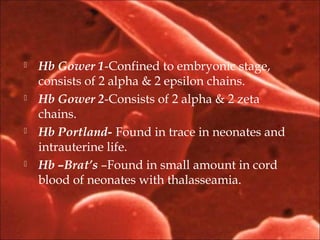  Hb Gower 1-Confined to embryonic stage,
consists of 2 alpha & 2 epsilon chains.
 Hb Gower 2-Consists of 2 alpha & 2 zeta
chains.
 Hb Portland- Found in trace in neonates and
intrauterine life.
 Hb –Brat’s –Found in small amount in cord
blood of neonates with thalasseamia.
 