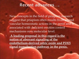  New concepts in the field of priapism research
suggest that priapism often results from altered
vascular homeostatic actions in the penis and is
associated with deficient erection control
mechanisms on a molecular level.
 A leading proposal in this regard is the
notion of aberrant signaling of the
endothelium-derived nitric oxide and PDE5
signal transduction pathway in the penis.
 