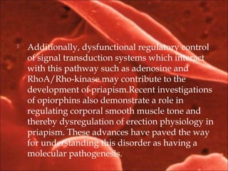  Additionally, dysfunctional regulatory control
of signal transduction systems which interact
with this pathway such as adenosine and
RhoA/Rho-kinase may contribute to the
development of priapism.Recent investigations
of opiorphins also demonstrate a role in
regulating corporal smooth muscle tone and
thereby dysregulation of erection physiology in
priapism. These advances have paved the way
for understanding this disorder as having a
molecular pathogenesis.
 