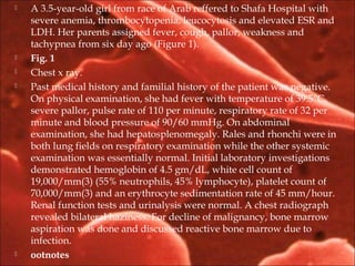  A 3.5-year-old girl from race of Arab reffered to Shafa Hospital with
severe anemia, thrombocytopenia, leucocytosis and elevated ESR and
LDH. Her parents assigned fever, cough, pallor, weakness and
tachypnea from six day ago (Figure 1).
 Fig. 1
 Chest x ray.
 Past medical history and familial history of the patient was negative.
On physical examination, she had fever with temperature of 39.5°C,
severe pallor, pulse rate of 110 per minute, respiratory rate of 32 per
minute and blood pressure of 90/60 mmHg. On abdominal
examination, she had hepatosplenomegaly. Rales and rhonchi were in
both lung fields on respiratory examination while the other systemic
examination was essentially normal. Initial laboratory investigations
demonstrated hemoglobin of 4.5 gm/dL, white cell count of
19,000/mm(3) (55% neutrophils, 45% lymphocyte), platelet count of
70,000/mm(3) and an erythrocyte sedimentation rate of 45 mm/hour.
Renal function tests and urinalysis were normal. A chest radiograph
revealed bilateral haziness. For decline of malignancy, bone marrow
aspiration was done and discussed reactive bone marrow due to
infection.
 ootnotes
 