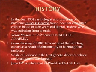  In the year 1904 cardiologist and professor of
medicine James B Herrick found peculiar elongated
cells in blood of a 20 years old dental student who
was suffering from anemia.
 Veron Mason in 1922 named SICKLE CELL
ANAEMIA.
 Linus Pauling in 1940 demonstrated that sickling
occurs as a result of abnormality in haemoglobin
molecule.
 Sickle cell disease is the first genetic disorder whose
molecular basis was known.
 June 19th
is celebrated as World Sickle Cell Day
 