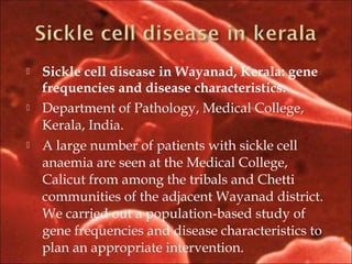  Sickle cell disease in Wayanad, Kerala: gene
frequencies and disease characteristics.
 Department of Pathology, Medical College,
Kerala, India.
 A large number of patients with sickle cell
anaemia are seen at the Medical College,
Calicut from among the tribals and Chetti
communities of the adjacent Wayanad district.
We carried out a population-based study of
gene frequencies and disease characteristics to
plan an appropriate intervention.
 
