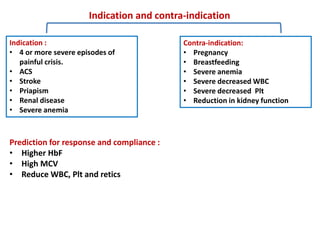 Indication and contra-indication
Indication :
• 4 or more severe episodes of
painful crisis.
• ACS
• Stroke
• Priapism
• Renal disease
• Severe anemia
Contra-indication:
• Pregnancy
• Breastfeeding
• Severe anemia
• Severe decreased WBC
• Severe decreased Plt
• Reduction in kidney function
Prediction for response and compliance :
• Higher HbF
• High MCV
• Reduce WBC, Plt and retics
 