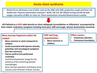 Acute chest syndrome
• Khalid 19 yrs old known case of SCD, came to the A&E with SOB, productive cough and fever. He
looked sick. Physical examination revealed T 38.8C, HR 112, BP 100/50 mmHg and RR 28 with
oxygen saturation of 88% on room air. Chest examination revealed bilateral basal crackles.
ACS Defined as a NEW radio-density on chest radiograph (consolidation or infiltration) accompanied by
fever and/or respiratory symptoms including chest pain, SOB and cough, wheeze desaturation caused by :
Bone marrow fragment and/or fat
emboli :
• More common in adult compared to
children.
• Could associated with lipemia retinalis,
petechiae and neurological symptoms
(but less common).
• Test to confirm (not performed
routinely):
- need bronchoalveolar lavage for the
presence of fat-containing alveolar
macrophages.
- Bone marrow aspiration and biopsy show
necrosis and infraction of bone marrow.
Other causes :
• Pulmonary infection.
• Pulmonary thrombosis.
VOC and lung
sequestration :
• More common in
children.
 