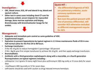 Investigation :
• CBC, blood smear, ECG, AP and lateral X-ray, blood and
sputum culture.
• Other test in some cases including chest CT scan for
pulmonary emboli, serum troponin for myocardial
damage, bone marrow aspiration and biopsy,
Bronchoscopy with bronchoalveolar lavage for fat
embloi.
Quick HIT :
• the differential diagnosis of ACS
are pulmonary embolus, acute
coronary syndrome and
pneumonia.
• But even the patient present with
one of previous differential, still
consider ACS otherwise excluded
as different management require
for ACS.
Management :
• Adequate and immediate pain control as same guideline of VOC.
• Supplemental oxygen.
• Hydration to prevent hypovolemia by typical regimen is 1.5 times maintenance fluids of D5 in one-
half normal saline for the first 24 to 48 hours.
• Exchange transfusion :
- if the Hb >8 g/dL to reduce hemoglobin S percentage <30 percent
- if Hb < 8g/dL give first simple transfusion to achieve Hb >8 g/dL and then apply exchange transfusion.
• Bronchodilator.
• Antibiotic with a third generation cephalosporin along with a macrolide, or a fourth generation
fluoroquinolone are typical regimens including :
- cefotaxime 1 to 2 grams IV every eight hours plus azithromycin 500 mg orally or IV once daily for seven
days
- moxifloxacin 400 mg orally or IV for seven days.
- ceftriaxone should be used with caution as drug-induced immune hemolysis
 