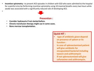 • Incentive spirometry : to prevent ACS episodes in children with SCD who were admitted to the hospital
for a painful crisis by Performing incentive spirometry using 10 maximal breaths every two hours while
awake was associated with a significantly reduced rate of developing ACS.
•
Prevention :
• Consider hydroxuria if not started before.
• Chronic transfusion therapy might use in some cases.
• Bone marrow transplantation.
Quick HIT :
• type of antibiotic given depend
on presence of spleen or its
function :
- In case of splenectomized patient
will give antibiotic for
encapsulated bacterial including
tazocin and azithromycin
- If not splenectomized will give
cefuroxime and azithromycin.
 