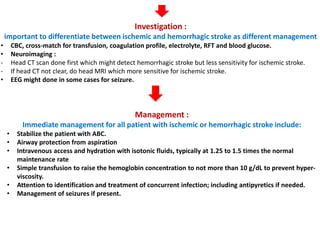 Investigation :
important to differentiate between ischemic and hemorrhagic stroke as different management
• CBC, cross-match for transfusion, coagulation profile, electrolyte, RFT and blood glucose.
• Neuroimaging :
- Head CT scan done first which might detect hemorrhagic stroke but less sensitivity for ischemic stroke.
- If head CT not clear, do head MRI which more sensitive for ischemic stroke.
• EEG might done in some cases for seizure.
Management :
Immediate management for all patient with ischemic or hemorrhagic stroke include:
• Stabilize the patient with ABC.
• Airway protection from aspiration
• Intravenous access and hydration with isotonic fluids, typically at 1.25 to 1.5 times the normal
maintenance rate
• Simple transfusion to raise the hemoglobin concentration to not more than 10 g/dL to prevent hyper-
viscosity.
• Attention to identification and treatment of concurrent infection; including antipyretics if needed.
• Management of seizures if present.
 