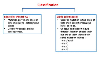 Classification
Sickle cell trait Hb AS :
• Mutation only in one allele of
beta-chain gene (heterozygous
state).
• Usually no serious clinical
consequences.
Sickle cell disease:
• Occur as mutation in two allele of
beta-chain gene (homozygous
state) as Hb SS.
• Or occur as mutation in two
different location of beta chain
but one of them should be in
sickle mutation include :
- Hb S/Bthal
- Hb SC
- Hb SO
- Hb SE
 