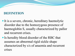 DEFINITION
 It is a severe, chronic, hereditary haemolytic
disorder due to the homozygous presence of
haemoglobin S, usually characterized by pallor
and recurrent crises.
 Is heredity blood disorder of the RBC that
assumes an abnormal rigid sickle shape
characterized by s/s of anaemia and recurrent
crises
 