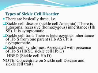 Types of Sickle Cell Disorder
 There are basically three, i.e.
Sickle cell disease (sickle cell Anaemia): There is
autosomal recessive (homozygous) inheritance (Hb
SS). It is symptomatic.
Sickle cell trait: There is heterozygous inheritance
of Hb S from one parent (Hb AS). It is
asymptomatic.
Sickle cell syndromes: Associated with presence
of Hb S (Hb SC sickle cell Hb C)
HBSD (Sickle cell Hb D)
NOTE: Concentrate on Sickle cell Disease and
sickle cell trait)
 