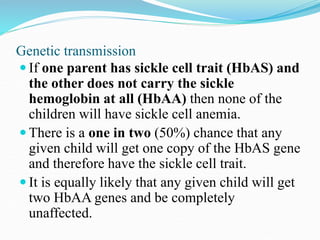 Genetic transmission
 If one parent has sickle cell trait (HbAS) and
the other does not carry the sickle
hemoglobin at all (HbAA) then none of the
children will have sickle cell anemia.
 There is a one in two (50%) chance that any
given child will get one copy of the HbAS gene
and therefore have the sickle cell trait.
 It is equally likely that any given child will get
two HbAA genes and be completely
unaffected.
 