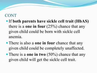 CONT
 If both parents have sickle cell trait (HbAS)
there is a one in four (25%) chance that any
given child could be born with sickle cell
anemia.
 There is also a one in four chance that any
given child could be completely unaffected.
 There is a one in two (50%) chance that any
given child will get the sickle cell trait.
 