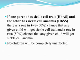  If one parent has sickle cell trait (HbAS) and
the other has sickle cell anaemia (HbSS)
there is a one in two (50%) chance that any
given child will get sickle cell trait and a one in
two (50%) chance that any given child will get
sickle cell anemia.
 No children will be completely unaffected.
 