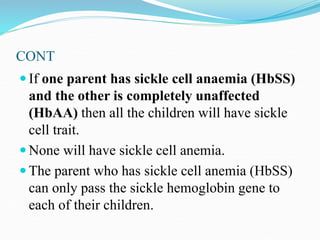 CONT
 If one parent has sickle cell anaemia (HbSS)
and the other is completely unaffected
(HbAA) then all the children will have sickle
cell trait.
 None will have sickle cell anemia.
 The parent who has sickle cell anemia (HbSS)
can only pass the sickle hemoglobin gene to
each of their children.
 