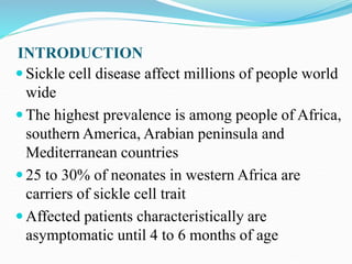 INTRODUCTION
 Sickle cell disease affect millions of people world
wide
 The highest prevalence is among people of Africa,
southern America, Arabian peninsula and
Mediterranean countries
 25 to 30% of neonates in western Africa are
carriers of sickle cell trait
 Affected patients characteristically are
asymptomatic until 4 to 6 months of age
 