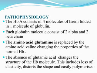 PATHOPHYSIOLOGY
 The Hb A consists of 4 molecules of haem folded
in 1 molecule of globulin.
 Each globulin molecule consist of 2 alpha and 2
beta chain
 The amino acid glutamine is replaced by the
amino acid valine changing the properties of the
normal Hb .
 The absence of glutamic acid changes the
structure of the Hb molecule. This includes loss of
elasticity, distorts the shape and easily polymerises
 
