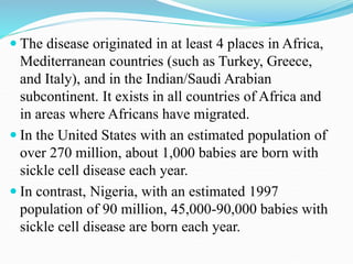  The disease originated in at least 4 places in Africa,
Mediterranean countries (such as Turkey, Greece,
and Italy), and in the Indian/Saudi Arabian
subcontinent. It exists in all countries of Africa and
in areas where Africans have migrated.
 In the United States with an estimated population of
over 270 million, about 1,000 babies are born with
sickle cell disease each year.
 In contrast, Nigeria, with an estimated 1997
population of 90 million, 45,000-90,000 babies with
sickle cell disease are born each year.
 