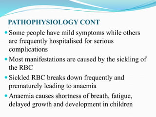 PATHOPHYSIOLOGY CONT
 Some people have mild symptoms while others
are frequently hospitalised for serious
complications
 Most manifestations are caused by the sickling of
the RBC
 Sickled RBC breaks down frequently and
prematurely leading to anaemia
 Anaemia causes shortness of breath, fatigue,
delayed growth and development in children
 
