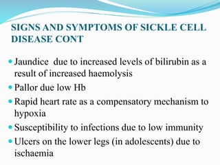 SIGNS AND SYMPTOMS OF SICKLE CELL
DISEASE CONT
 Jaundice due to increased levels of bilirubin as a
result of increased haemolysis
 Pallor due low Hb
 Rapid heart rate as a compensatory mechanism to
hypoxia
 Susceptibility to infections due to low immunity
 Ulcers on the lower legs (in adolescents) due to
ischaemia
 
