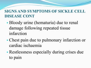 SIGNS AND SYMPTOMS OF SICKLE CELL
DISEASE CONT
• Bloody urine (hematuria) due to renal
damage following repeated tissue
infarction
• Chest pain due to pulmonary infarction or
cardiac ischaemia
• Restlessness especially during crises due
to pain
 