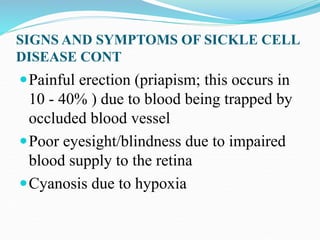 SIGNS AND SYMPTOMS OF SICKLE CELL
DISEASE CONT
Painful erection (priapism; this occurs in
10 - 40% ) due to blood being trapped by
occluded blood vessel
Poor eyesight/blindness due to impaired
blood supply to the retina
Cyanosis due to hypoxia
 