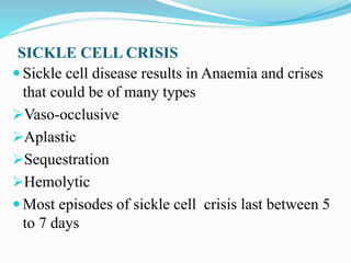 SICKLE CELL CRISIS
 Sickle cell disease results in Anaemia and crises
that could be of many types
Vaso-occlusive
Aplastic
Sequestration
Hemolytic
 Most episodes of sickle cell crisis last between 5
to 7 days
 