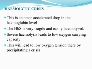 HAEMOLYTIC CRISIS
 This is an acute accelerated drop in the
haemoglobin level
 The HbS is very fragile and easily haemolysed.
 Severe haemolysis leads to low oxygen carrying
capacity
 This will lead to low oxygen tension there by
precipitating a crisis
 