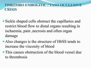THROMBO EMBOLITIC / VASO OCCLUSIVE
CRISIS
 Sickle shaped cells obstruct the capillaries and
restrict blood flow to distal organs resulting in
ischaemia, pain ,necrosis and often organ
damage
 Also changes is the structure of HbSS tends to
increase the viscosity of blood
 This causes obstruction of the blood vessel due
to thrombosis
 
