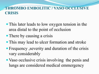 THROMBO EMBOLITIC / VASO OCCLUSIVE
CRISIS
 This later leads to low oxygen tension in the
area distal to the point of occlusion
 There by causing a crisis
 This may lead to ulcer formation and stroke
 Frequency ,severity and duration of the crisis
vary considerably
 Vaso occlusive crisis involving the penis and
lungs are considered medical emmergency
 