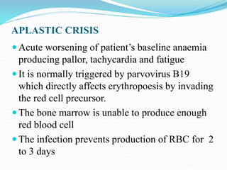 APLASTIC CRISIS
 Acute worsening of patient’s baseline anaemia
producing pallor, tachycardia and fatigue
 It is normally triggered by parvovirus B19
which directly affects erythropoesis by invading
the red cell precursor.
 The bone marrow is unable to produce enough
red blood cell
 The infection prevents production of RBC for 2
to 3 days
 