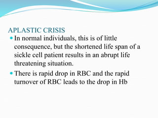 APLASTIC CRISIS
 In normal individuals, this is of little
consequence, but the shortened life span of a
sickle cell patient results in an abrupt life
threatening situation.
 There is rapid drop in RBC and the rapid
turnover of RBC leads to the drop in Hb
 