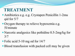 TREATMENT
 Antibiotics e.g. e.g. Crystapen Penicillin 1-2mu
qid for 5/7
 Oxygen therapy to relieve hypoxemia e.g.
5l/minute
 Narcotic analgesics like pethidine 0.5-2mg/kg for
3/7
 Folic acid 5-10 mg od for 14/7
 Blood transfusion with packed cell may be given
 