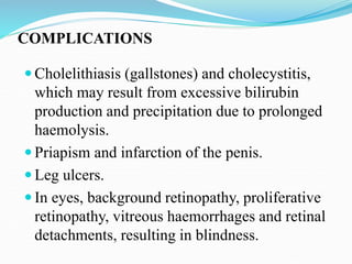 COMPLICATIONS
 Cholelithiasis (gallstones) and cholecystitis,
which may result from excessive bilirubin
production and precipitation due to prolonged
haemolysis.
 Priapism and infarction of the penis.
 Leg ulcers.
 In eyes, background retinopathy, proliferative
retinopathy, vitreous haemorrhages and retinal
detachments, resulting in blindness.
 
