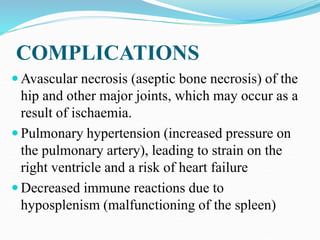 COMPLICATIONS
 Avascular necrosis (aseptic bone necrosis) of the
hip and other major joints, which may occur as a
result of ischaemia.
 Pulmonary hypertension (increased pressure on
the pulmonary artery), leading to strain on the
right ventricle and a risk of heart failure
 Decreased immune reactions due to
hyposplenism (malfunctioning of the spleen)
 